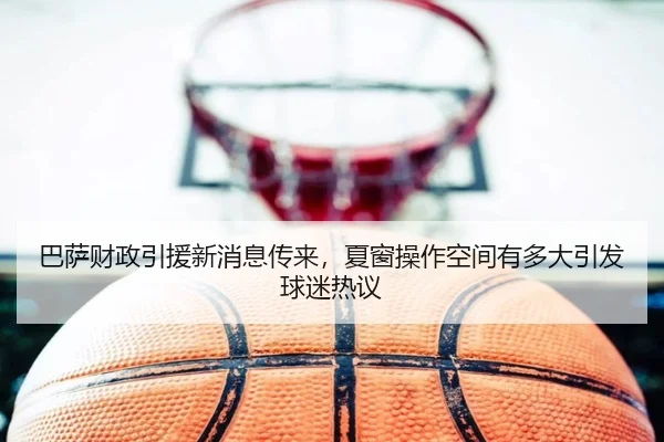 巴萨财政引援新消息传来，夏窗操作空间有多大引发球迷热议 | Huatihui